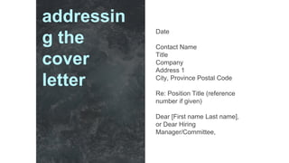 Date
Contact Name
Title
Company
Address 1
City, Province Postal Code
Re: Position Title (reference
number if given)
Dear [First name Last name],
or Dear Hiring
Manager/Committee,
addressin
g the
cover
letter
 