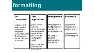 be
consistent
font size, font
style, spacing,
bullet points,
alignment,
punctuation, date
& abbreviation
format, hyphens
vs dashes
first
impression
pick a colour
scheme
(if you don’t want
black-and-white,
which is also
fine) and use
white space
wisely
be concise with
your resume
page count
third person
always speak in
third person and
maintain a
professional tone
no slang or
personal
pronouns (he,
she, we, I)
proofread
no grammar
mistakes, typos,
spelling errors
proofread then
proofread again
formatting
 