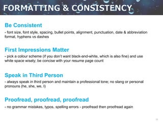 13
Be Consistent
- font size, font style, spacing, bullet points, alignment, punctuation, date & abbreviation
format, hyphens vs dashes
First Impressions Matter
- pick a colour scheme (if you don’t want black-and-white, which is also fine) and use
white space wisely; be concise with your resume page count
Speak in Third Person
- always speak in third person and maintain a professional tone; no slang or personal
pronouns (he, she, we, I)
Proofread, proofread, proofread
- no grammar mistakes, typos, spelling errors - proofread then proofread again
 