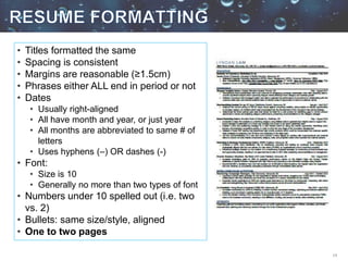 14
• Titles formatted the same
• Spacing is consistent
• Margins are reasonable (≥1.5cm)
• Phrases either ALL end in period or not
• Dates
• Usually right-aligned
• All have month and year, or just year
• All months are abbreviated to same # of
letters
• Uses hyphens (–) OR dashes (-)
• Font:
• Size is 10
• Generally no more than two types of font
• Numbers under 10 spelled out (i.e. two
vs. 2)
• Bullets: same size/style, aligned
• One to two pages
 