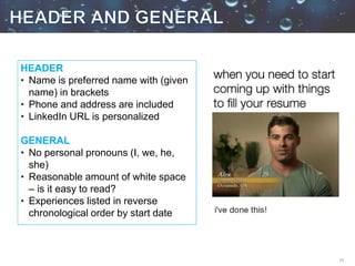 15
HEADER
• Name is preferred name with (given
name) in brackets
• Phone and address are included
• LinkedIn URL is personalized
GENERAL
• No personal pronouns (I, we, he,
she)
• Reasonable amount of white space
– is it easy to read?
• Experiences listed in reverse
chronological order by start date
 
