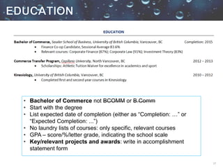 17
• Bachelor of Commerce not BCOMM or B.Comm
• Start with the degree
• List expected date of completion (either as “Completion: …” or
“Expected Completion: ...”)
• No laundry lists of courses: only specific, relevant courses
• GPA – score/%/letter grade, indicating the school scale
• Key/relevant projects and awards: write in accomplishment
statement form
 