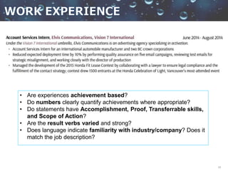 19
• Are experiences achievement based?
• Do numbers clearly quantify achievements where appropriate?
• Do statements have Accomplishment, Proof, Transferrable skills,
and Scope of Action?
• Are the result verbs varied and strong?
• Does language indicate familiarity with industry/company? Does it
match the job description?
 