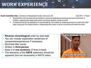 20
• Reverse chronological order by start date
• You can include explanation sentences of
companies/experiences if necessary
• Eliminate filler words
• Written in third person
• Keep it to one sentence (2 lines is best)
• The elements of the RATS statement should be
apparent (but not necessarily in RATS order)
 
