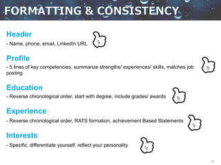23
Header
- Name, phone, email, LinkedIn URL
Profile
- 5 lines of key competencies, summarize strengths/ experiences/ skills, matches job
posting
Education
- Reverse chronological order, start with degree, include grades/ awards
Experience
- Reverse chronological order, RATS formation, achievement Based Statements
Interests
- Specific, differentiate yourself, reflect your personality
 