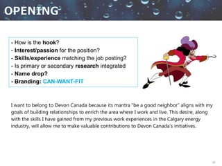 28
- How is the hook?
- Interest/passion for the position?
- Skills/experience matching the job posting?
- Is primary or secondary research integrated
- Name drop?
- Branding: CAN-WANT-FIT
I want to belong to Devon Canada because its mantra “be a good neighbor” aligns with my
goals of building relationships to enrich the area where I work and live. This desire, along
with the skills I have gained from my previous work experiences in the Calgary energy
industry, will allow me to make valuable contributions to Devon Canada’s initiatives.
 
