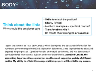 30
- Skills to match the position?
- STARL format?
- Are there examples – specific & concise?
- Transferrable skills?
- Do results show strengths or success?
Think about the link:
Why should the employer care
I spent the summer at Total E&P Canada, where I compiled and calculated information for
numerous government payment and application documents. I had to prioritize my tasks and
organize my progress as I updated versions of multiple documents, and was constantly in
correspondence with external auditors and other departments. At Devon Canada, the
accounting department faces numerous deadlines and supports a variety of different
parties. My ability to efficiently manage multiple projects will be vital to my success.
 