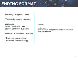 33
Sincerely, / Regards, / Best,
(Written signature if you want)
Your name
BCom Candidate 20XX
Sauder School of Business
Enclosed or Attached*: Resume
* Enclosed: physical copy
* Attached: electronic copy
 