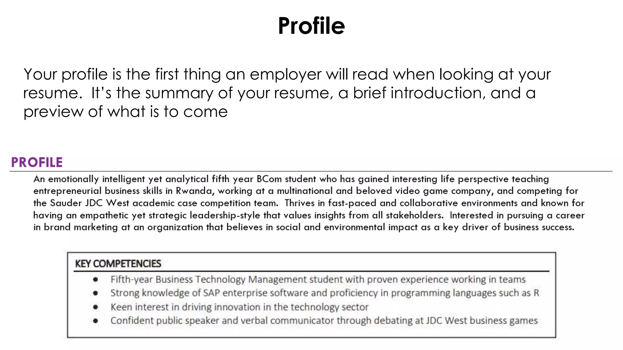 Profile
Your profile is the first thing an employer will read when looking at your
resume. It’s the summary of your resume, a brief introduction, and a
preview of what is to come
 