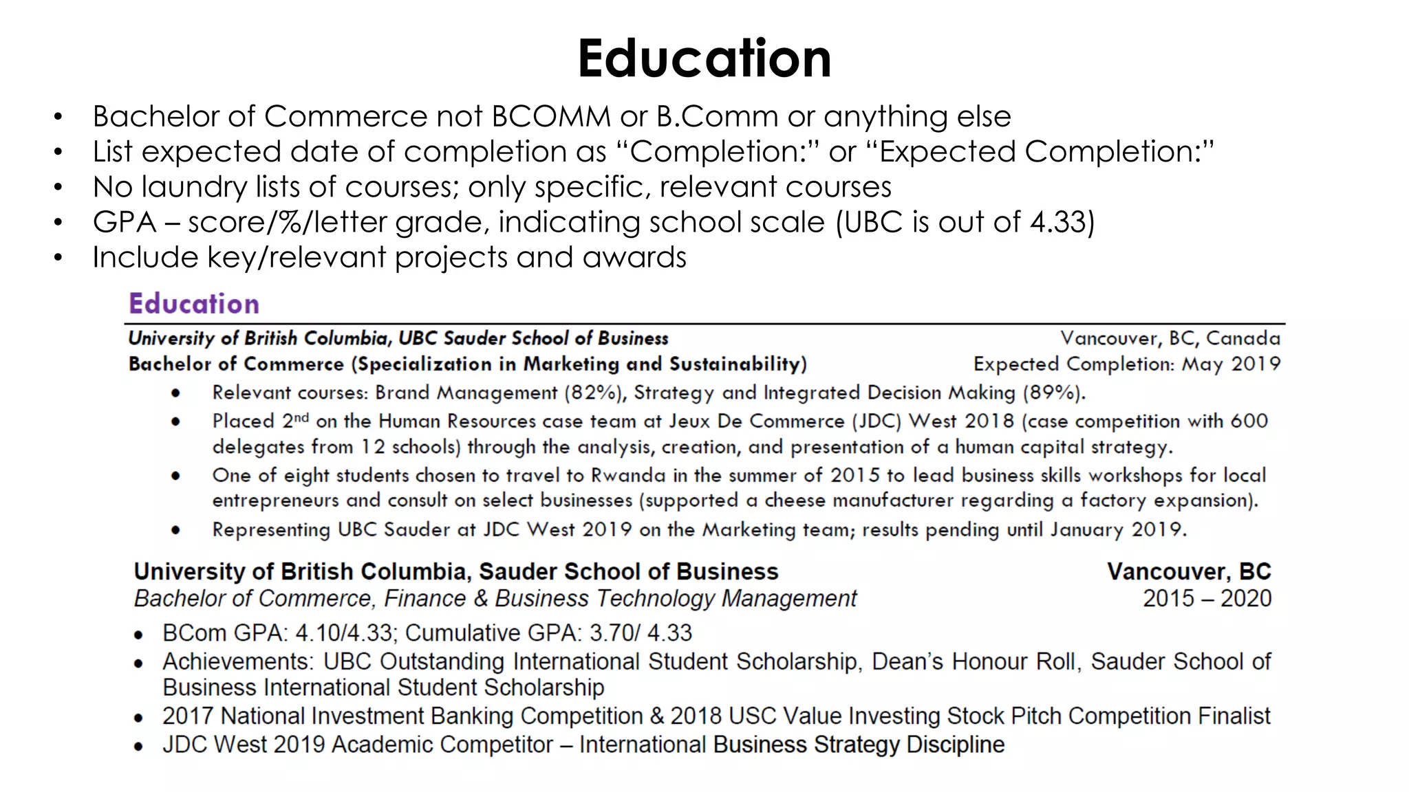 Education
• Bachelor of Commerce not BCOMM or B.Comm or anything else
• List expected date of completion as “Completion:” or “Expected Completion:”
• No laundry lists of courses; only specific, relevant courses
• GPA – score/%/letter grade, indicating school scale (UBC is out of 4.33)
• Include key/relevant projects and awards
 