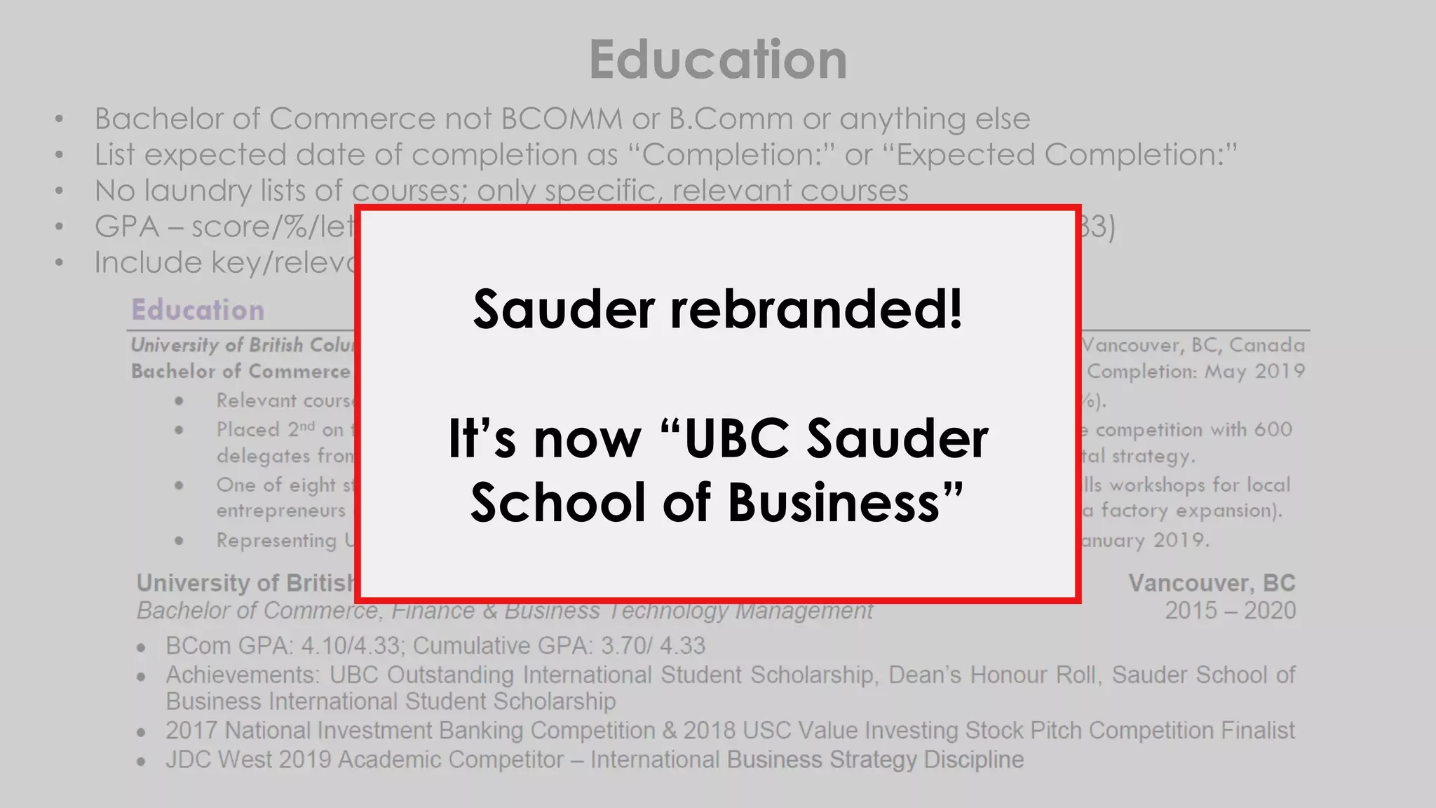 Education
• Bachelor of Commerce not BCOMM or B.Comm or anything else
• List expected date of completion as “Completion:” or “Expected Completion:”
• No laundry lists of courses; only specific, relevant courses
• GPA – score/%/letter grade, indicating school scale (UBC is out of 4.33)
• Include key/relevant projects and awards
Sauder rebranded!
It’s now “UBC Sauder
School of Business”
 