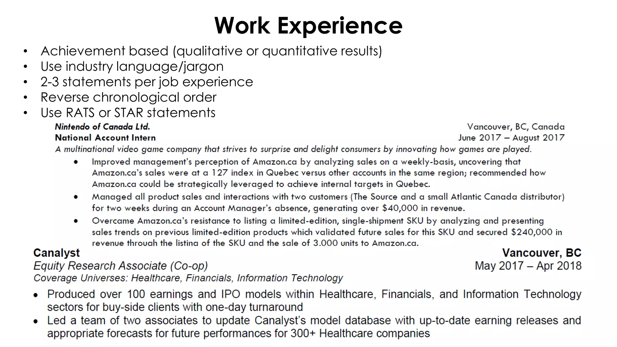 Work Experience
• Achievement based (qualitative or quantitative results)
• Use industry language/jargon
• 2-3 statements per job experience
• Reverse chronological order
• Use RATS or STAR statements
 