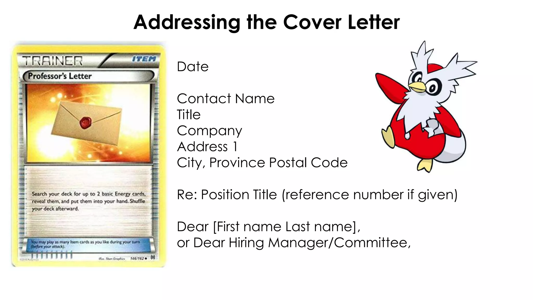 Addressing the Cover Letter
Date
Contact Name
Title
Company
Address 1
City, Province Postal Code
Re: Position Title (reference number if given)
Dear [First name Last name],
or Dear Hiring Manager/Committee,
 