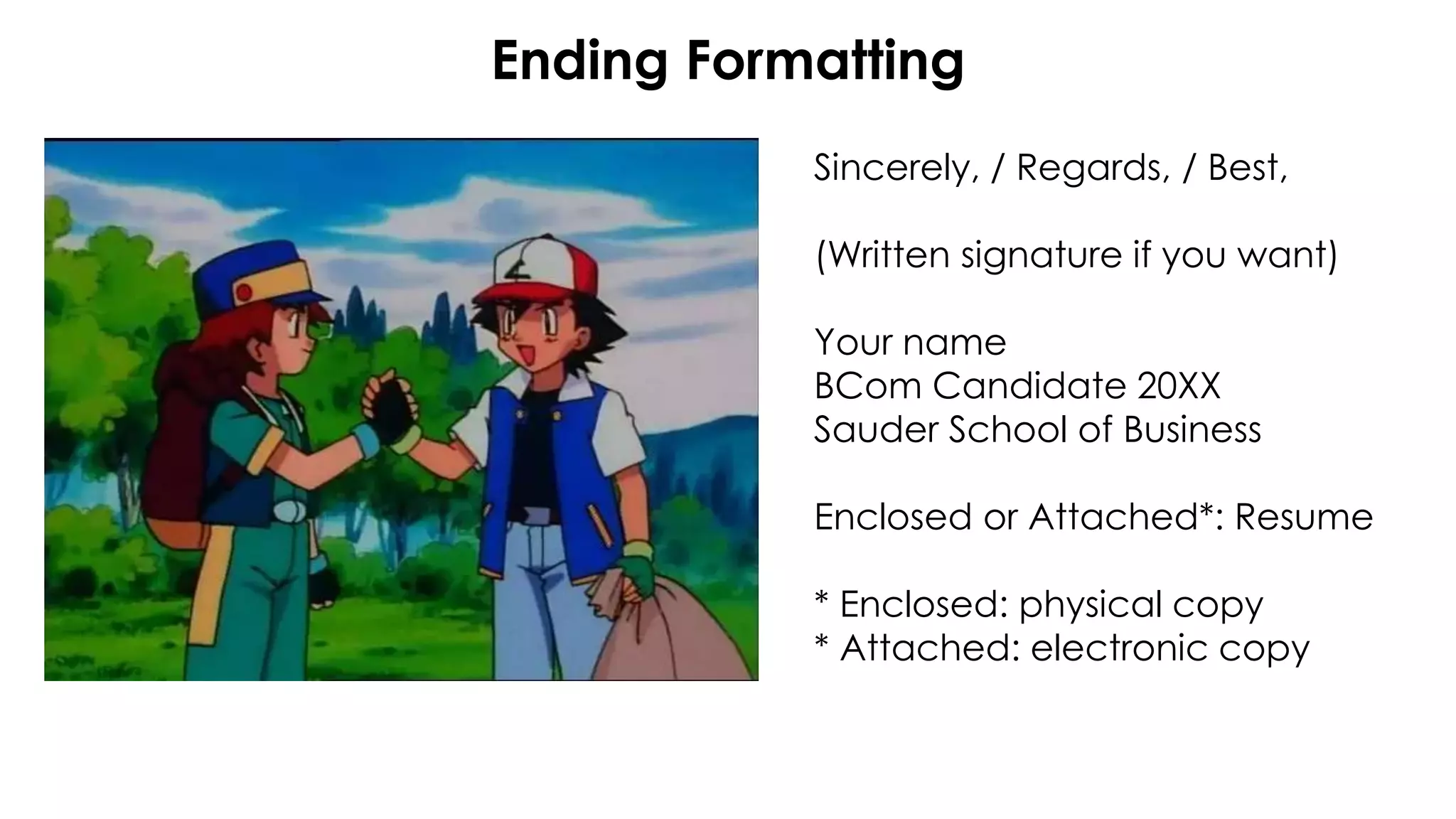 Ending Formatting
Sincerely, / Regards, / Best,
(Written signature if you want)
Your name
BCom Candidate 20XX
Sauder School of Business
Enclosed or Attached*: Resume
* Enclosed: physical copy
* Attached: electronic copy
 