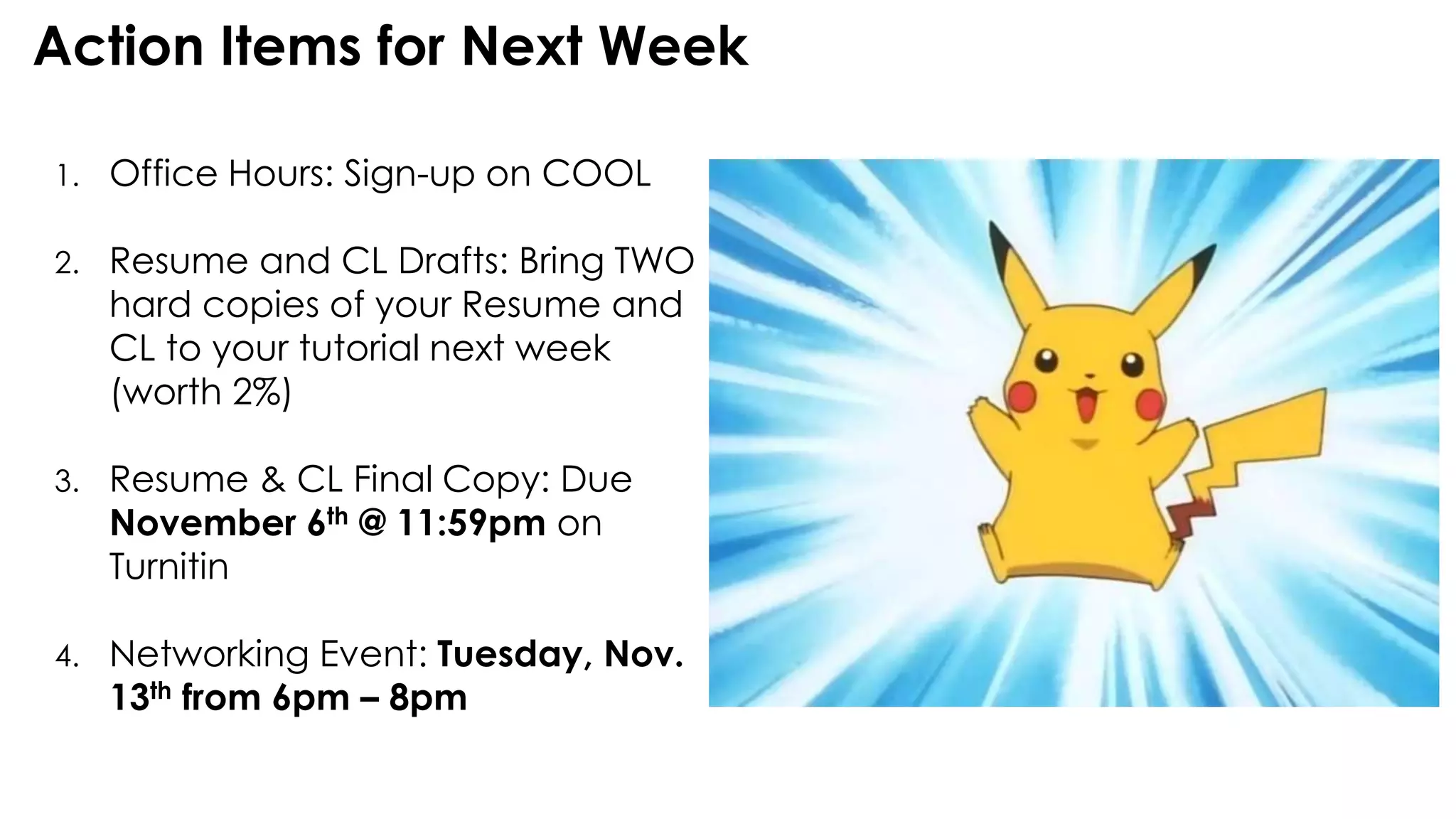 Action Items for Next Week
1. Office Hours: Sign-up on COOL
2. Resume and CL Drafts: Bring TWO
hard copies of your Resume and
CL to your tutorial next week
(worth 2%)
3. Resume & CL Final Copy: Due
November 6th @ 11:59pm on
Turnitin
4. Networking Event: Tuesday, Nov.
13th from 6pm – 8pm
 