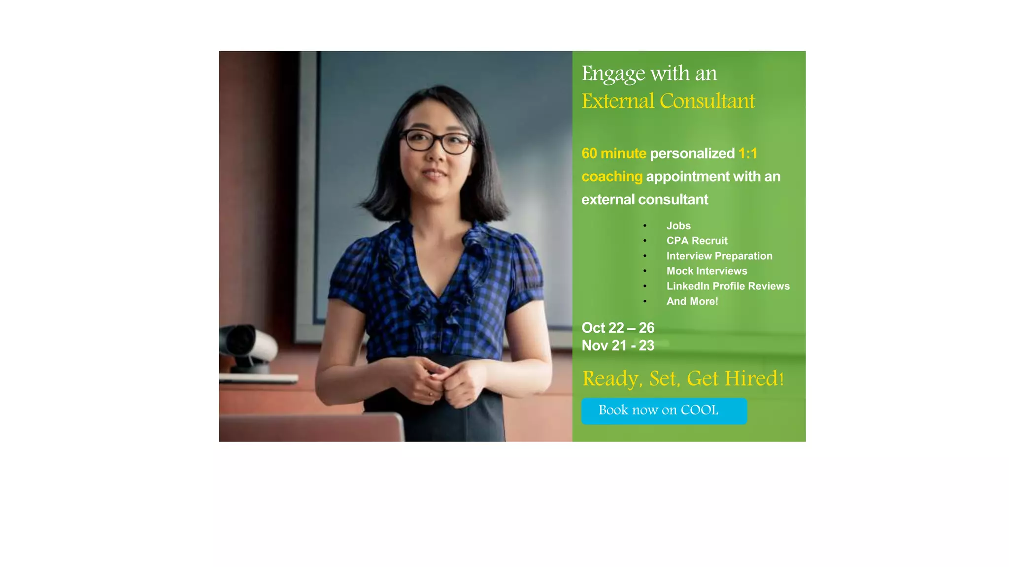 Ready, Set, Get Hired!
60 minute personalized 1:1
coaching appointment with an
external consultant
• Jobs
• CPA Recruit
• Interview Preparation
• Mock Interviews
• LinkedIn Profile Reviews
• And More!
Book now on COOL
Engage with an
External Consultant
Oct 22 – 26
Nov 21 - 23
 