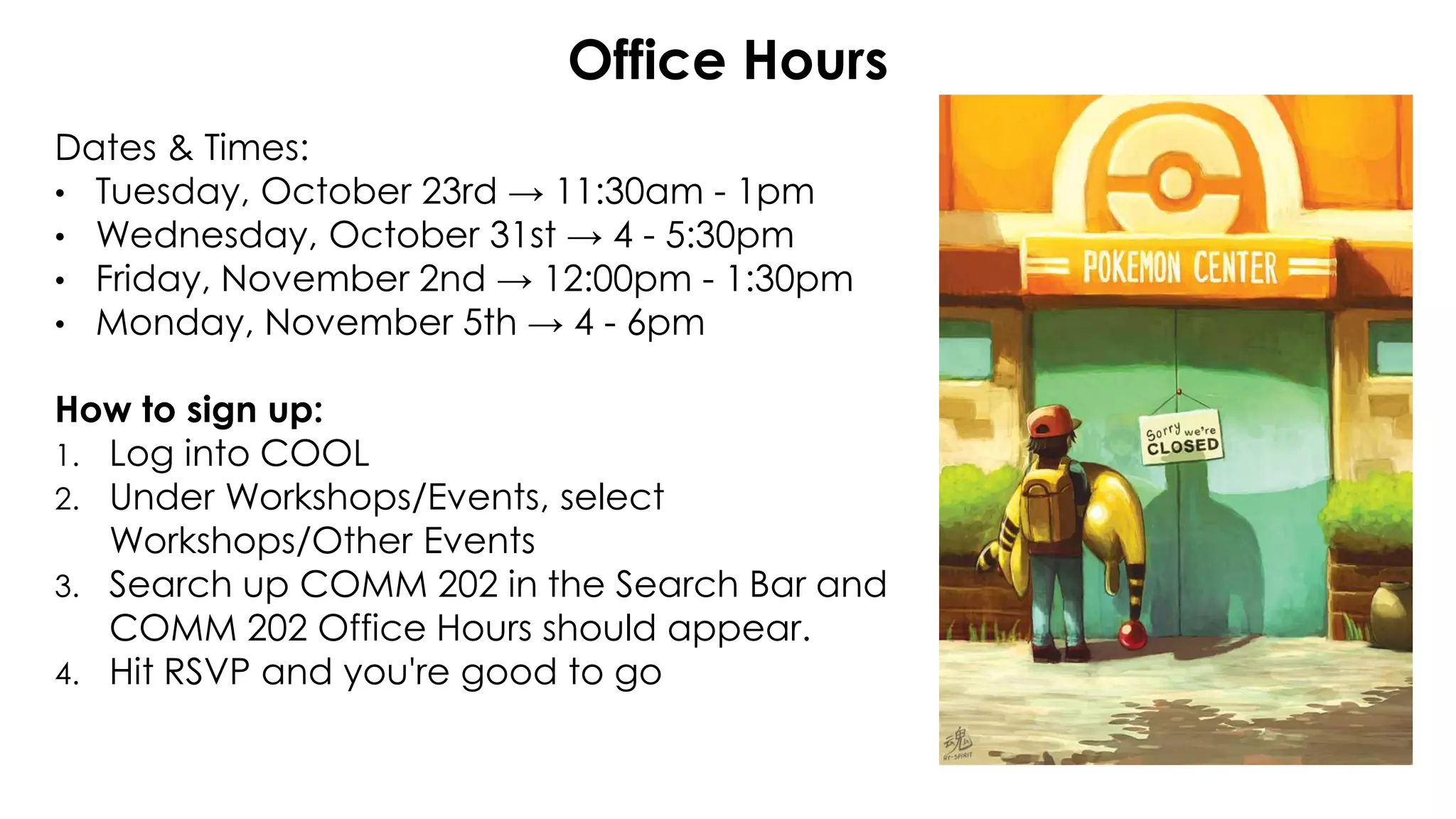 Dates & Times:
• Tuesday, October 23rd → 11:30am - 1pm
• Wednesday, October 31st → 4 - 5:30pm
• Friday, November 2nd → 12:00pm - 1:30pm
• Monday, November 5th → 4 - 6pm
How to sign up:
1. Log into COOL
2. Under Workshops/Events, select
Workshops/Other Events
3. Search up COMM 202 in the Search Bar and
COMM 202 Office Hours should appear.
4. Hit RSVP and you're good to go
Office Hours
 