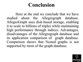 Conclusion
Here at the end we conclude that we have
studied about the Allegrograph database.
AllegroGraph uses disk-based storage, enabling
it to scale to billions of triples while maintaining
high performance through indices. Advantages,
disadvantages of the Allegrograph database and
its application comparison of graph database.
Comparison shows that Nested graphs is not
supported by most of the graph database.
 
