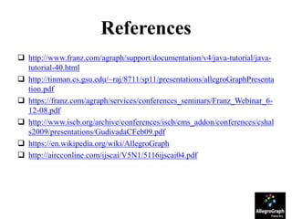 References
 http://www.franz.com/agraph/support/documentation/v4/java-tutorial/java-
tutorial-40.html
 http://tinman.cs.gsu.edu/~raj/8711/sp11/presentations/allegroGraphPresenta
tion.pdf
 https://franz.com/agraph/services/conferences_seminars/Franz_Webinar_6-
12-08.pdf
 http://www.iscb.org/archive/conferences/iscb/cms_addon/conferences/cshal
s2009/presentations/GudivadaCFeb09.pdf
 https://en.wikipedia.org/wiki/AllegroGraph
 http://aircconline.com/ijscai/V5N1/5116ijscai04.pdf
 