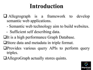 Introduction
 Allegrograph is a framework to develop
semantic web applications.
- Semantic web technology aim to build websites.
- Sufficient self describing data.
It is a high performance Graph Database.
Store data and metadata in triple format.
Provides various query APIs to perform query
triples.
AllegroGraph actually stores quints.
 