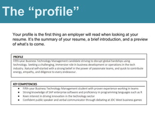 Profile
The “profile”
Your profile is the first thing an employer will read when looking at your
resume. It’s the summary of your resume, a brief introduction, and a preview
of what’s to come.
 
