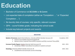 • Bachelor of Commerce not BCOMM or B.Comm
• List expected date of completion (either as “Completion: …” or “Expected
Completion: ...”)
• No laundry lists of courses: only specific, relevant courses
• GPA – score/%/letter grade, indicating the school scale
• Include key/relevant projects and awards
Education
 