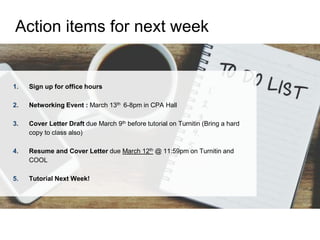 1. Sign up for office hours
2. Networking Event : March 13th 6-8pm in CPA Hall
3. Cover Letter Draft due March 9th before tutorial on Turnitin (Bring a hard
copy to class also)
4. Resume and Cover Letter due March 12th @ 11:59pm on Turnitin and
COOL
5. Tutorial Next Week!
Action items for next week
 