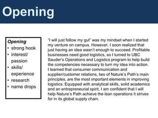 Cover Letter Content
Opening
• strong hook
• interest/
passion
• skills/
experience
• research
• name drops
Opening
“I will just follow my gut” was my mindset when I started
my venture on campus. However, I soon realized that
just having an idea wasn’t enough to succeed. Profitable
businesses need good logistics, so I turned to UBC
Sauder’s Operations and Logistics program to help build
the competencies necessary to turn my idea into action.
I learned that consumer communication and
supplier/customer relations, two of Nature’s Path’s main
principles, are the most important elements in improving
logistics. Equipped with analytical skills, solid academics
and an entrepreneurial spirit, I am confident that I will
help Nature’s Path achieve the lean operations it strives
for in its global supply chain.
 