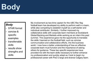 Cover Letter Content
Body
Body
• STAR format
• concise &
specific
examples
• transferrable
skills
• results show
strengths and
skills
My involvement as two-time captain for the UBC Rec flag
football team has developed my ability to perform well in a team,
while also competing to establish myself as a self-starter and
individual contributor. Similarly, I further improved my
collaborative skills with corporate team members at Scotiabank
Global Banking and Markets while working as an intern this past
summer. This experience gave me the opportunity to translate
the skills I learned on the football field, such as concise
communication and collaborative efforts, into the business
world. I now have a better understanding of how an effective
corporate team must function and the importance of asking
others for guidance. These two specific experiences have
provided me with the team skills necessary to further enhance
my professionalism and quickly adapt as I look to begin my
professional career with PwC’s large and diverse Calgary team.
 