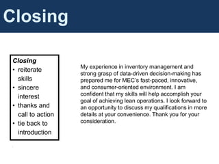 Cover Letter Content
Closing
Closing
• reiterate
skills
• sincere
interest
• thanks and
call to action
• tie back to
introduction
•
My experience in inventory management and
strong grasp of data-driven decision-making has
prepared me for MEC’s fast-paced, innovative,
and consumer-oriented environment. I am
confident that my skills will help accomplish your
goal of achieving lean operations. I look forward to
an opportunity to discuss my qualifications in more
details at your convenience. Thank you for your
consideration.
 