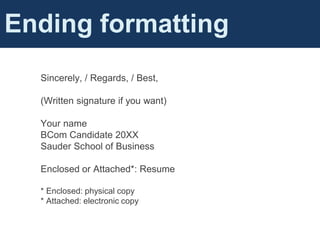 Sincerely, / Regards, / Best,
(Written signature if you want)
Your name
BCom Candidate 20XX
Sauder School of Business
Enclosed or Attached*: Resume
* Enclosed: physical copy
* Attached: electronic copy
Ending formatting
 