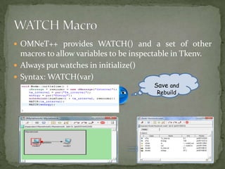  OMNeT++ provides WATCH() and a set of other
  macros to allow variables to be inspectable in Tkenv.
 Always put watches in initialize()
 Syntax: WATCH(var)
                                         Save and
                                         Rebuild
 
