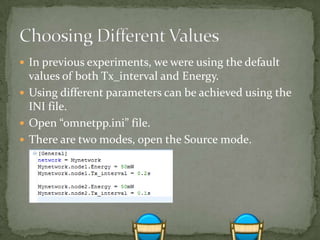  In previous experiments, we were using the default
  values of both Tx_interval and Energy.
 Using different parameters can be achieved using the
  INI file.
 Open “omnetpp.ini” file.
 There are two modes, open the Source mode.
 