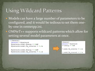  Models can have a large number of parameters to be
  configured, and it would be tedious to set them one-
  by-one in omnetpp.ini.
 OMNeT++ supports wildcard patterns which allow for
  setting several model parameters at once.
 