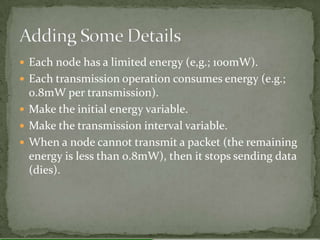  Each node has a limited energy (e,g.; 100mW).
 Each transmission operation consumes energy (e.g.;
  0.8mW per transmission).
 Make the initial energy variable.
 Make the transmission interval variable.
 When a node cannot transmit a packet (the remaining
  energy is less than 0.8mW), then it stops sending data
  (dies).
 