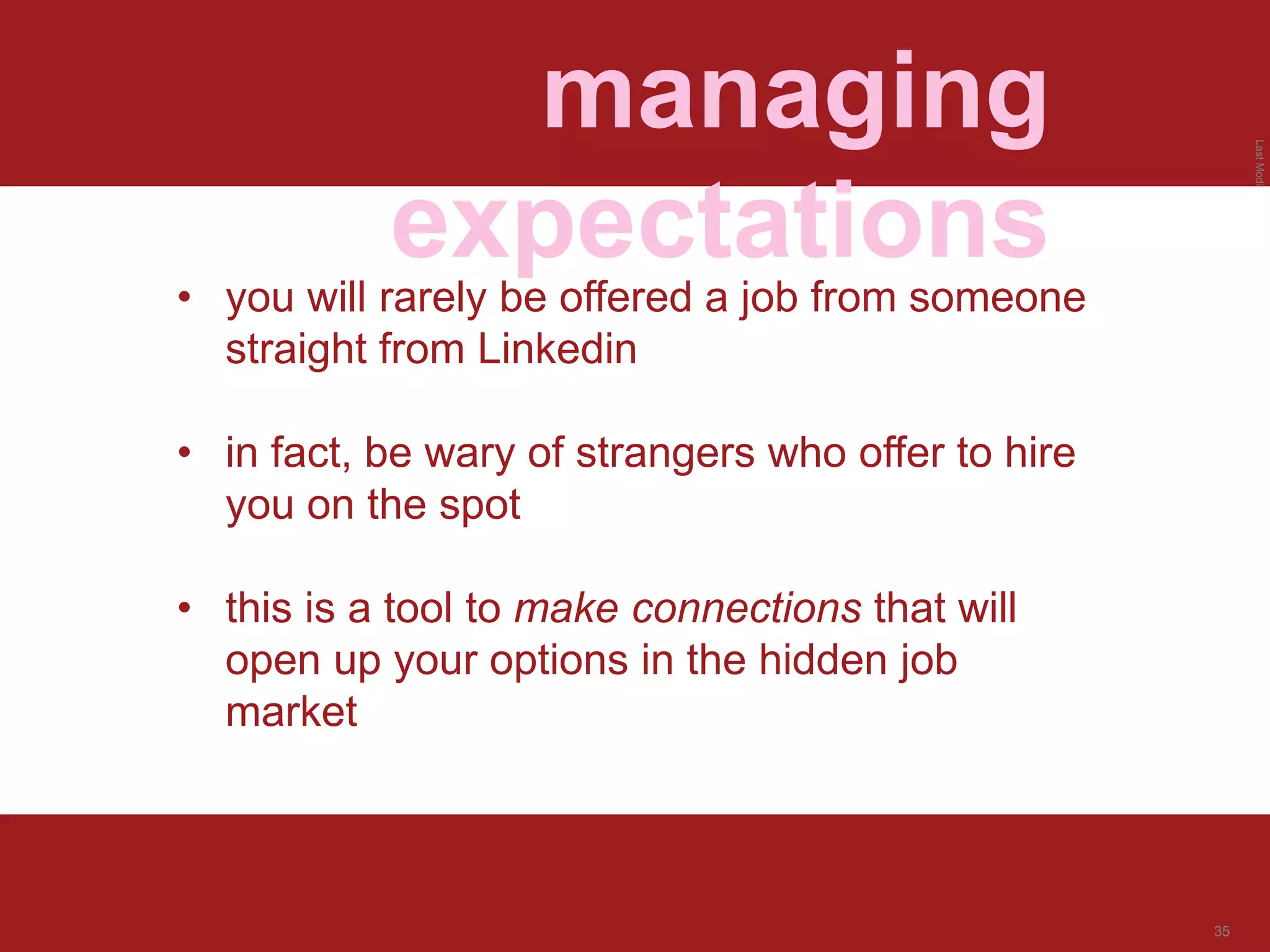 LastModified2017-06-2110:13PMPacificStandardTimePrinted
35
managing
expectations
• you will rarely be offered a job from someone
straight from Linkedin
• in fact, be wary of strangers who offer to hire
you on the spot
• this is a tool to make connections that will
open up your options in the hidden job
market
 