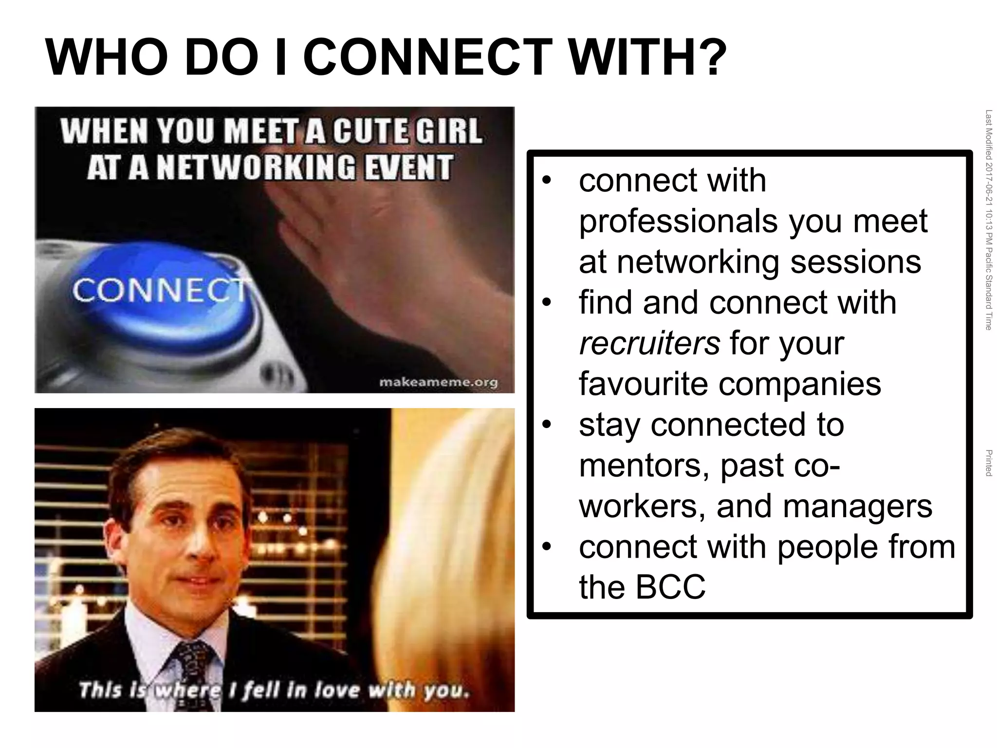 LastModified2017-06-2110:13PMPacificStandardTimePrinted
• connect with
professionals you meet
at networking sessions
• find and connect with
recruiters for your
favourite companies
• stay connected to
mentors, past co-
workers, and managers
• connect with people from
the BCC
WHO DO I CONNECT WITH?
 