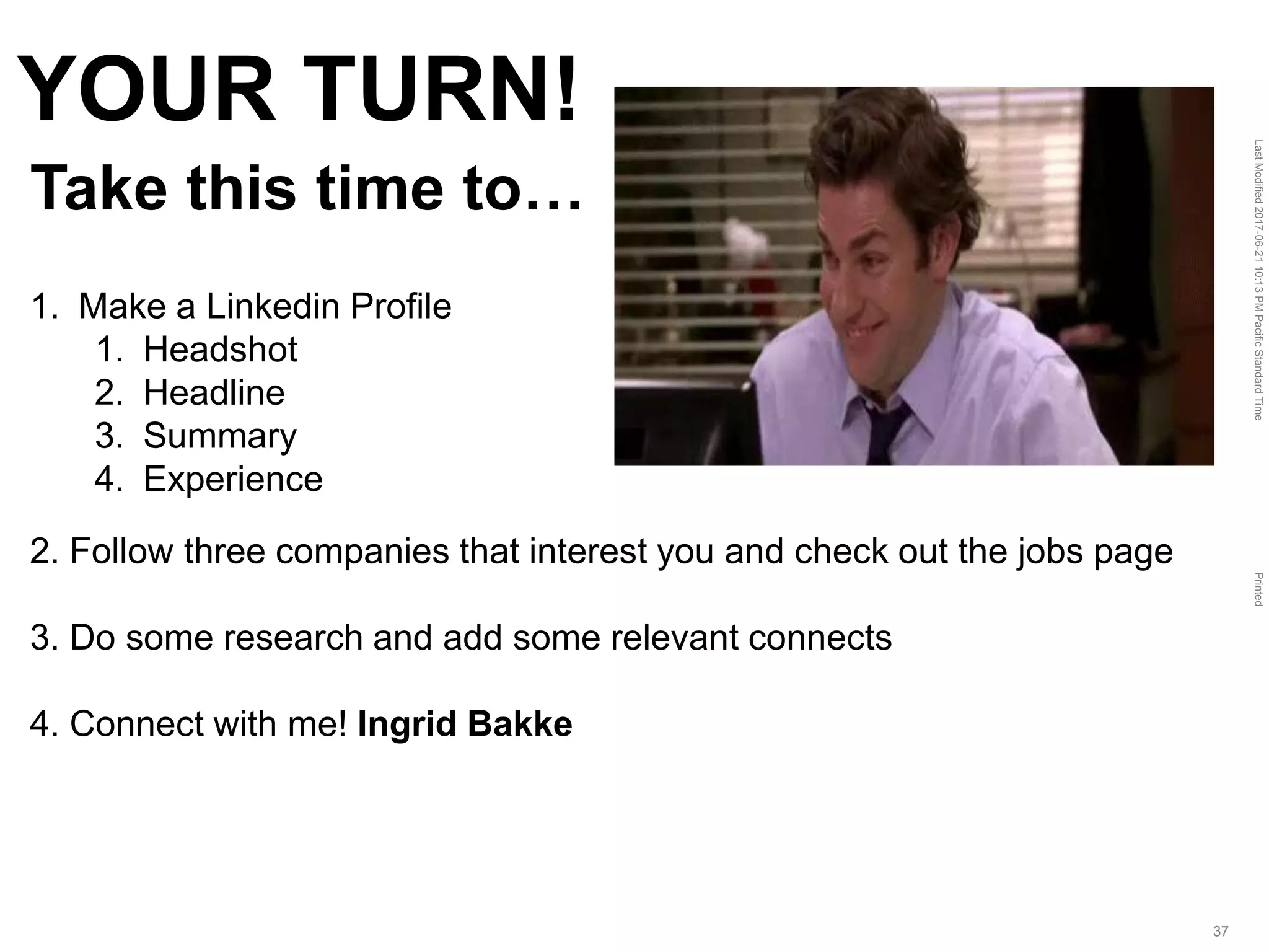 LastModified2017-06-2110:13PMPacificStandardTimePrinted
37
YOUR TURN!
Take this time to…
1. Make a Linkedin Profile
1. Headshot
2. Headline
3. Summary
4. Experience
2. Follow three companies that interest you and check out the jobs page
3. Do some research and add some relevant connects
4. Connect with me! Ingrid Bakke
 