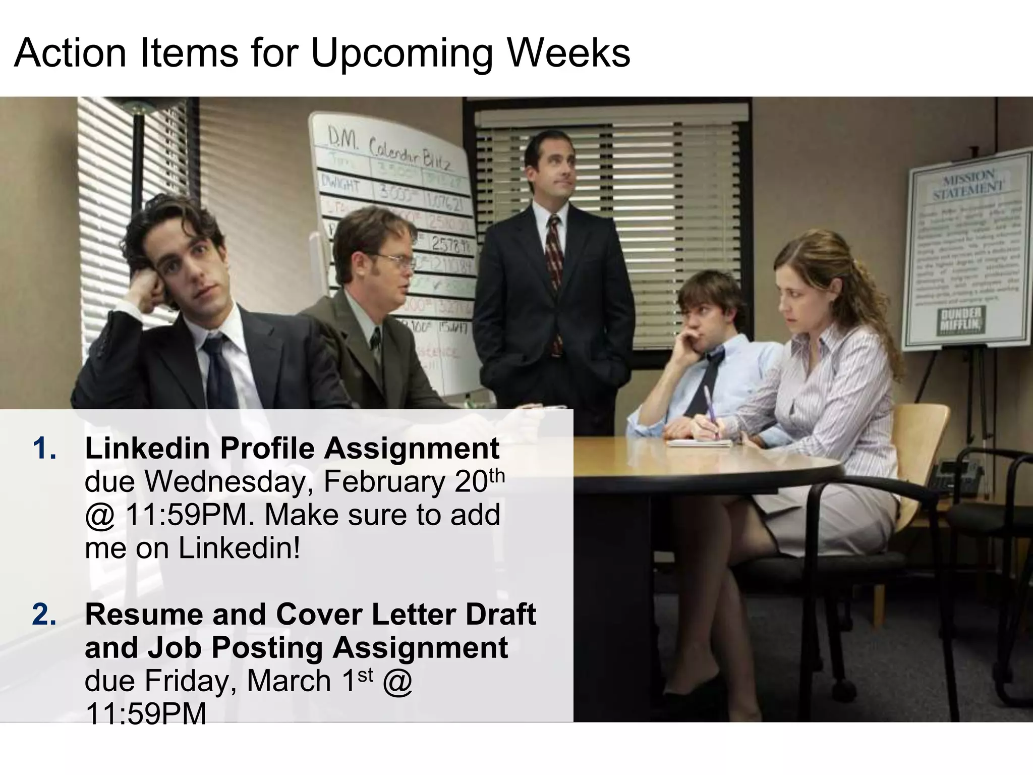 LastModified2017-06-2110:13PMPacificStandardTimePrinted
Action Items for Upcoming Weeks
1. Linkedin Profile Assignment
due Wednesday, February 20th
@ 11:59PM. Make sure to add
me on Linkedin!
2. Resume and Cover Letter Draft
and Job Posting Assignment
due Friday, March 1st @
11:59PM
 
