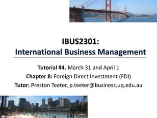 IBUS2301:
International Business Management
Tutorial #4, March 31 and April 1
Chapter 8: Foreign Direct Investment (FDI)
Tutor: Preston Teeter, p.teeter@business.uq.edu.au
 