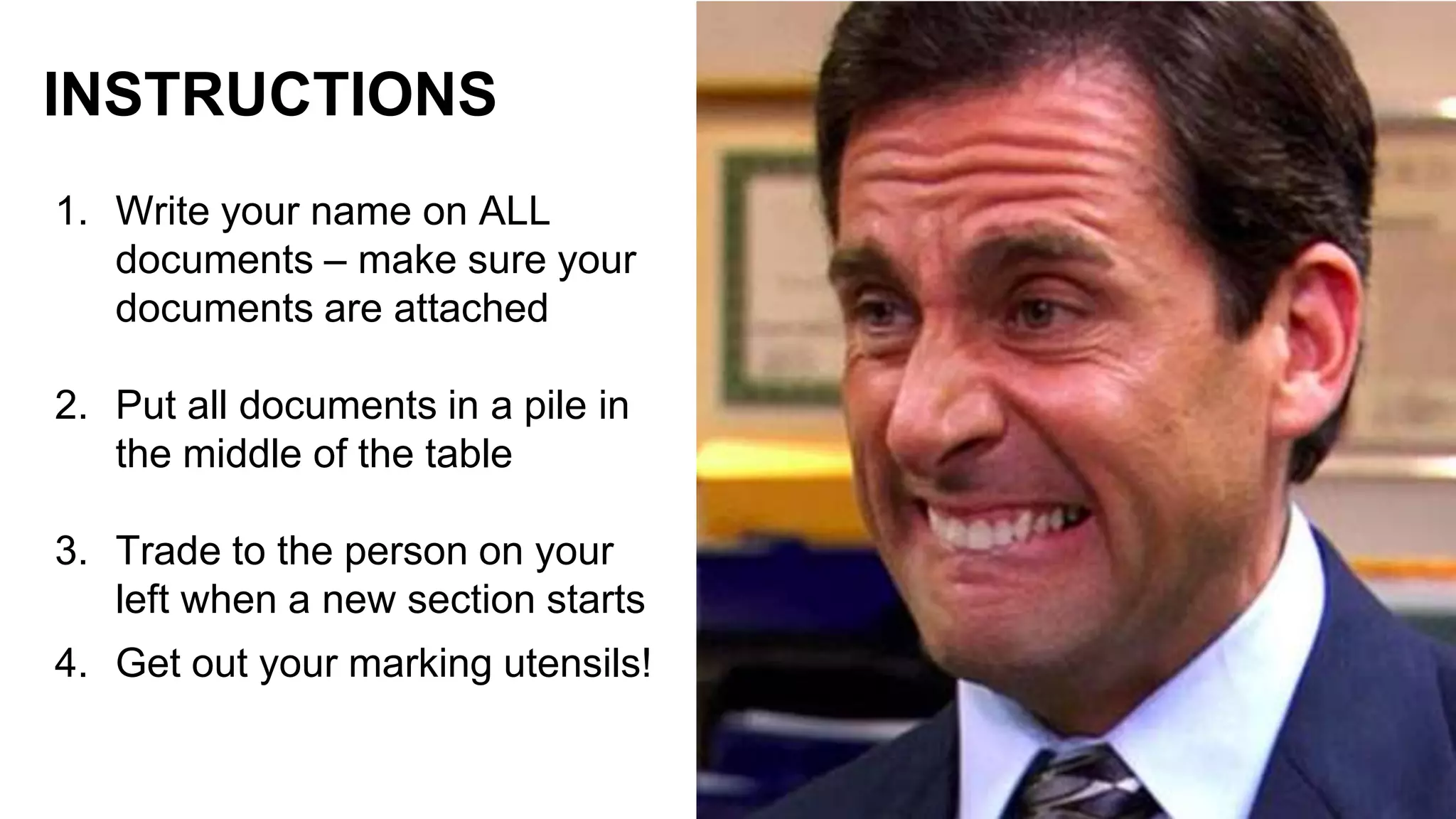 1. Write your name on ALL
documents – make sure your
documents are attached
2. Put all documents in a pile in
the middle of the table
3. Trade to the person on your
left when a new section starts
4. Get out your marking utensils!
INSTRUCTIONS
 