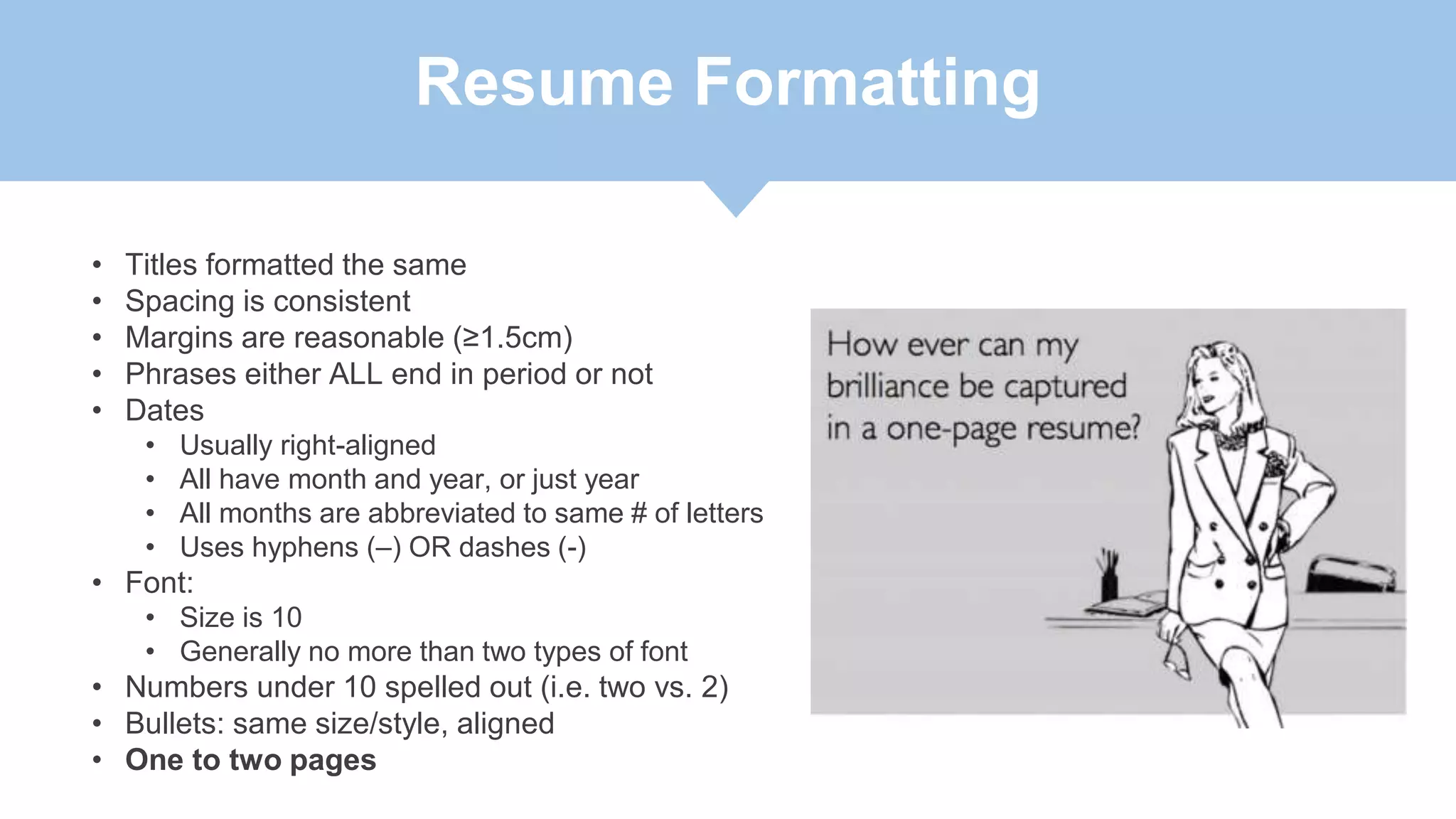 Resume Formatting
• Titles formatted the same
• Spacing is consistent
• Margins are reasonable (≥1.5cm)
• Phrases either ALL end in period or not
• Dates
• Usually right-aligned
• All have month and year, or just year
• All months are abbreviated to same # of letters
• Uses hyphens (–) OR dashes (-)
• Font:
• Size is 10
• Generally no more than two types of font
• Numbers under 10 spelled out (i.e. two vs. 2)
• Bullets: same size/style, aligned
• One to two pages
 
