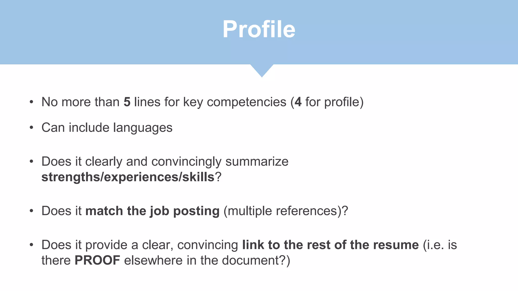 Profile
• No more than 5 lines for key competencies (4 for profile)
• Can include languages
• Does it clearly and convincingly summarize
strengths/experiences/skills?
• Does it match the job posting (multiple references)?
• Does it provide a clear, convincing link to the rest of the resume (i.e. is
there PROOF elsewhere in the document?)
 