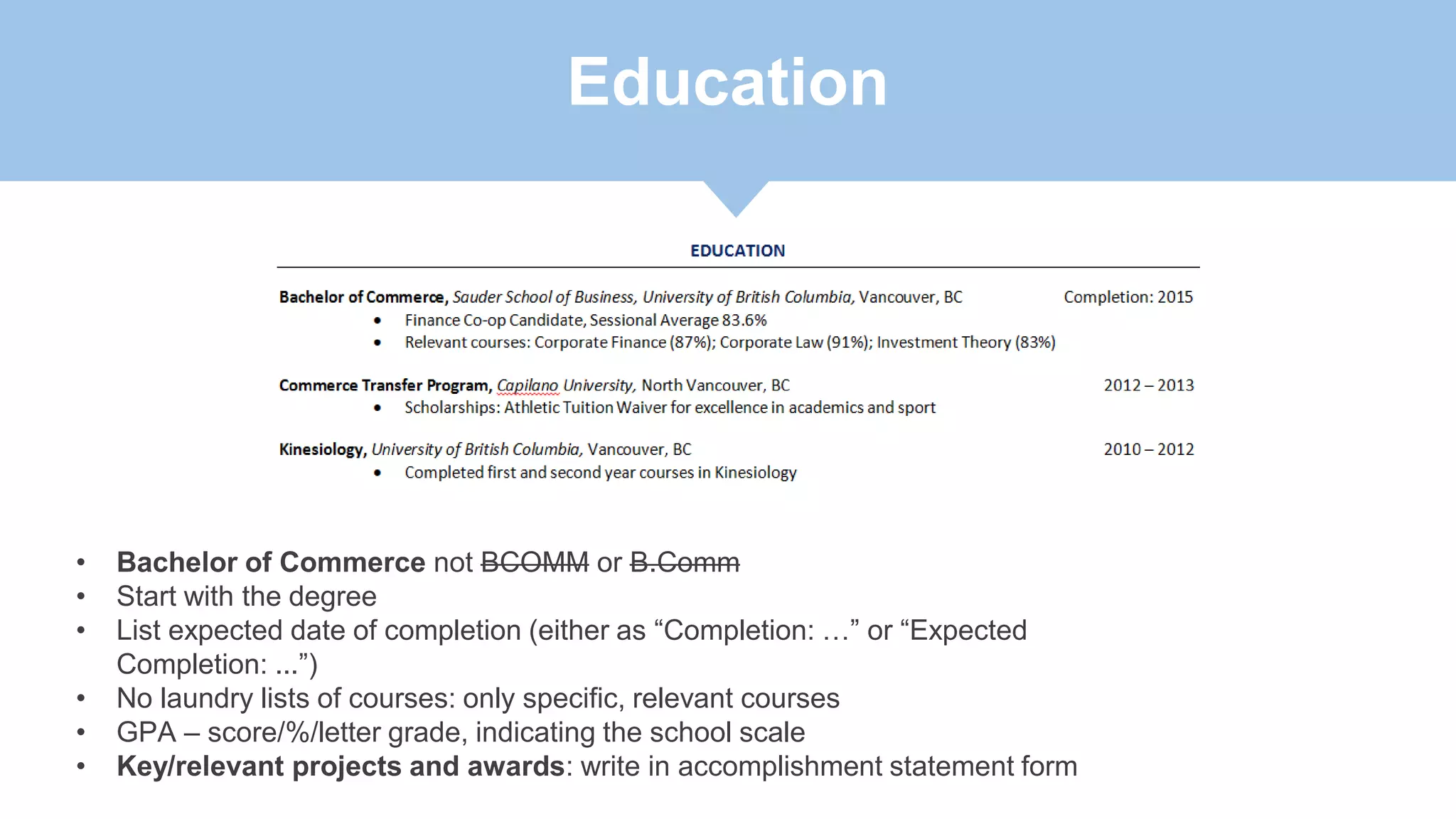 Education
• Bachelor of Commerce not BCOMM or B.Comm
• Start with the degree
• List expected date of completion (either as “Completion: …” or “Expected
Completion: ...”)
• No laundry lists of courses: only specific, relevant courses
• GPA – score/%/letter grade, indicating the school scale
• Key/relevant projects and awards: write in accomplishment statement form
 