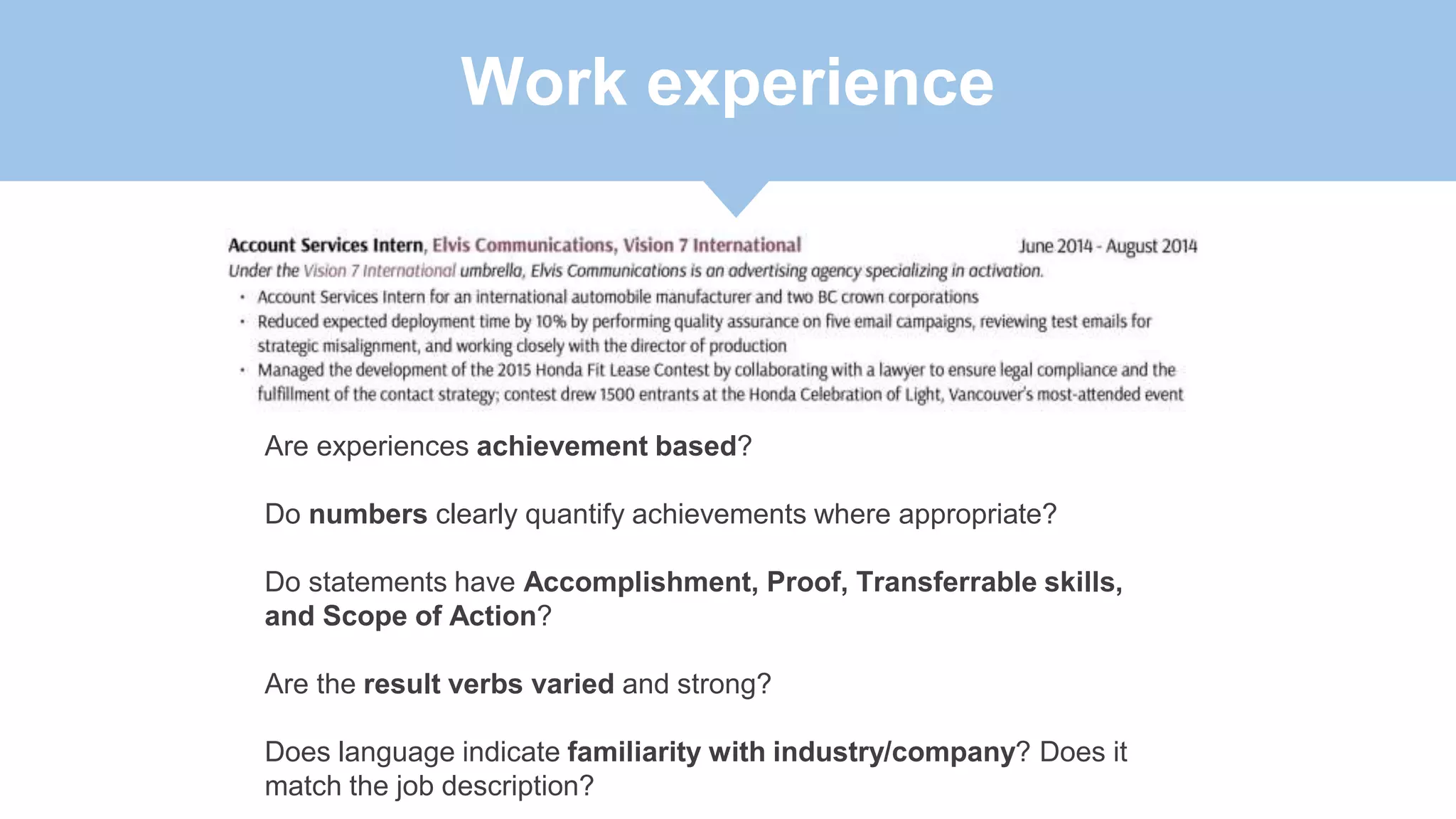 Work experience
Are experiences achievement based?
Do numbers clearly quantify achievements where appropriate?
Do statements have Accomplishment, Proof, Transferrable skills,
and Scope of Action?
Are the result verbs varied and strong?
Does language indicate familiarity with industry/company? Does it
match the job description?
 