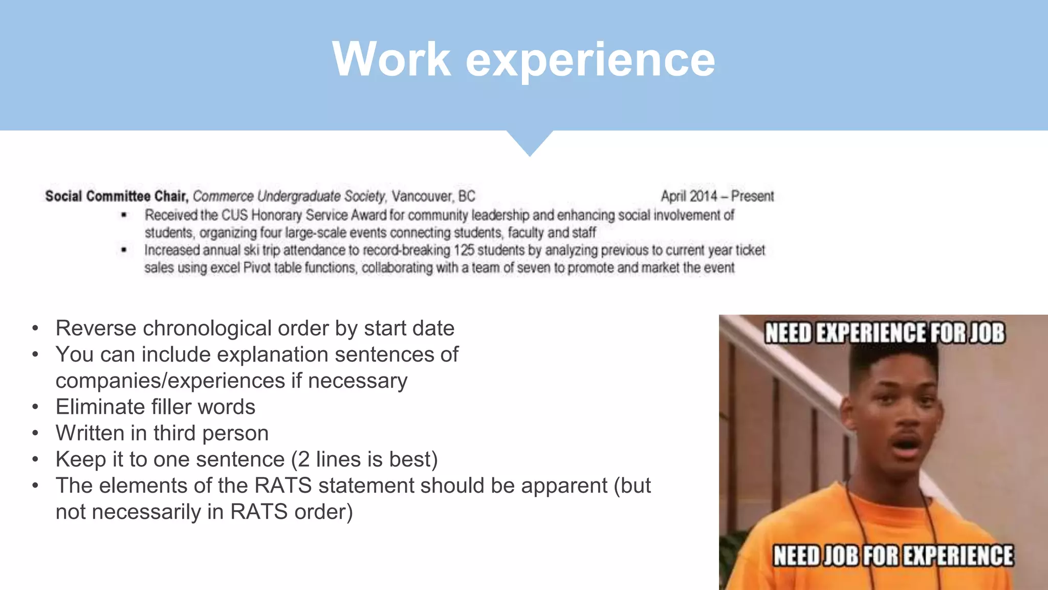 Work experience
• Reverse chronological order by start date
• You can include explanation sentences of
companies/experiences if necessary
• Eliminate filler words
• Written in third person
• Keep it to one sentence (2 lines is best)
• The elements of the RATS statement should be apparent (but
not necessarily in RATS order)
 
