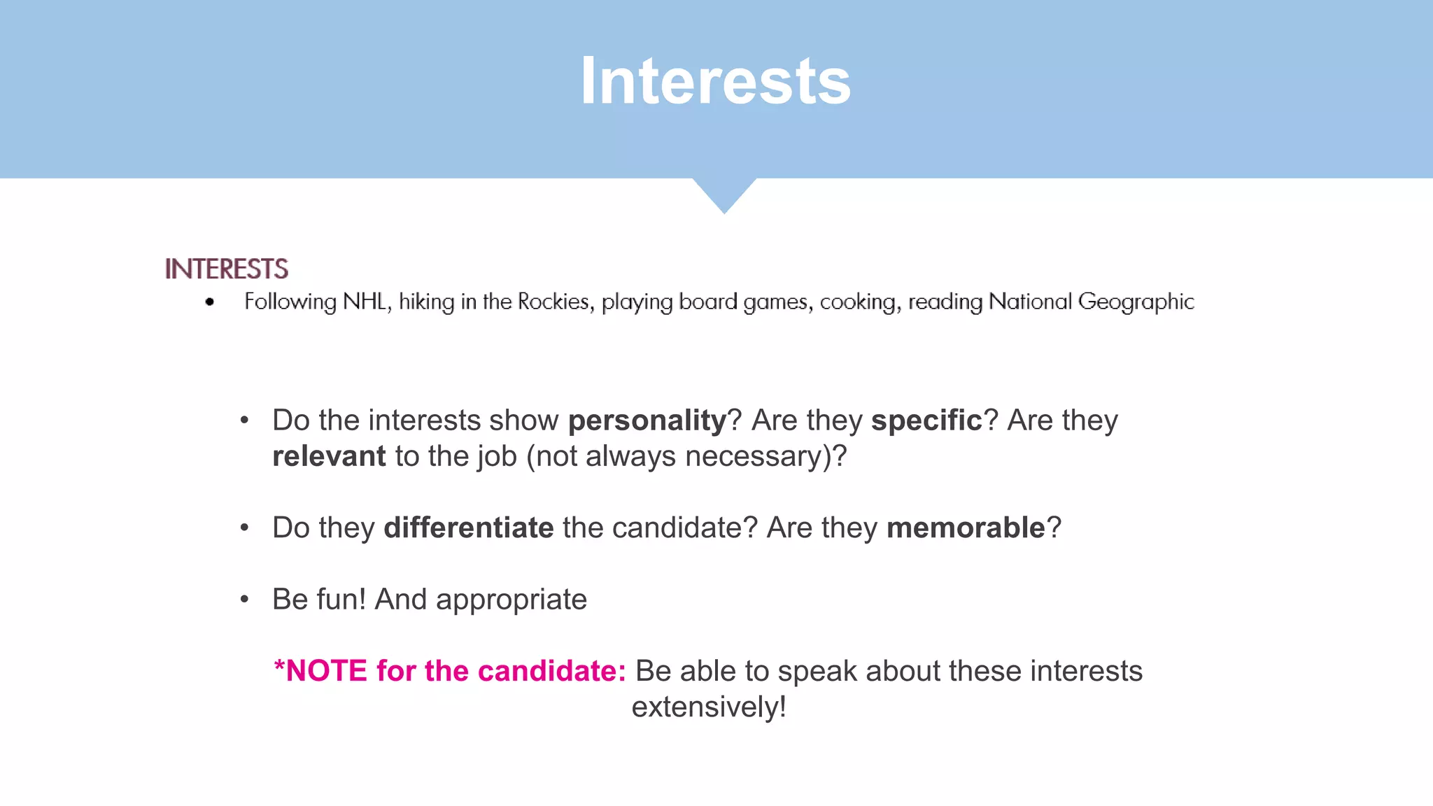 Interests
• Do the interests show personality? Are they specific? Are they
relevant to the job (not always necessary)?
• Do they differentiate the candidate? Are they memorable?
• Be fun! And appropriate
*NOTE for the candidate: Be able to speak about these interests
extensively!
 