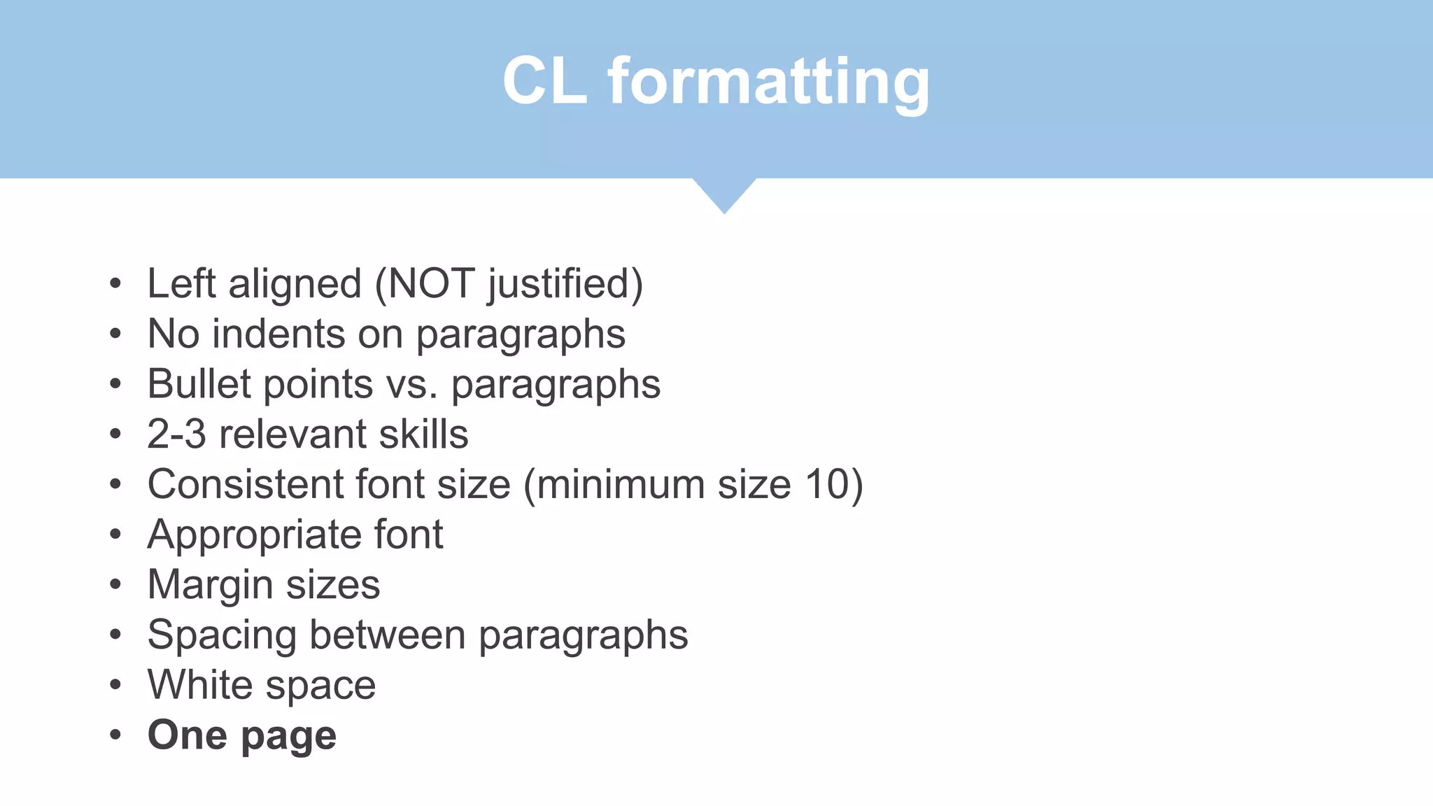 CL formatting
• Left aligned (NOT justified)
• No indents on paragraphs
• Bullet points vs. paragraphs
• 2-3 relevant skills
• Consistent font size (minimum size 10)
• Appropriate font
• Margin sizes
• Spacing between paragraphs
• White space
• One page
 
