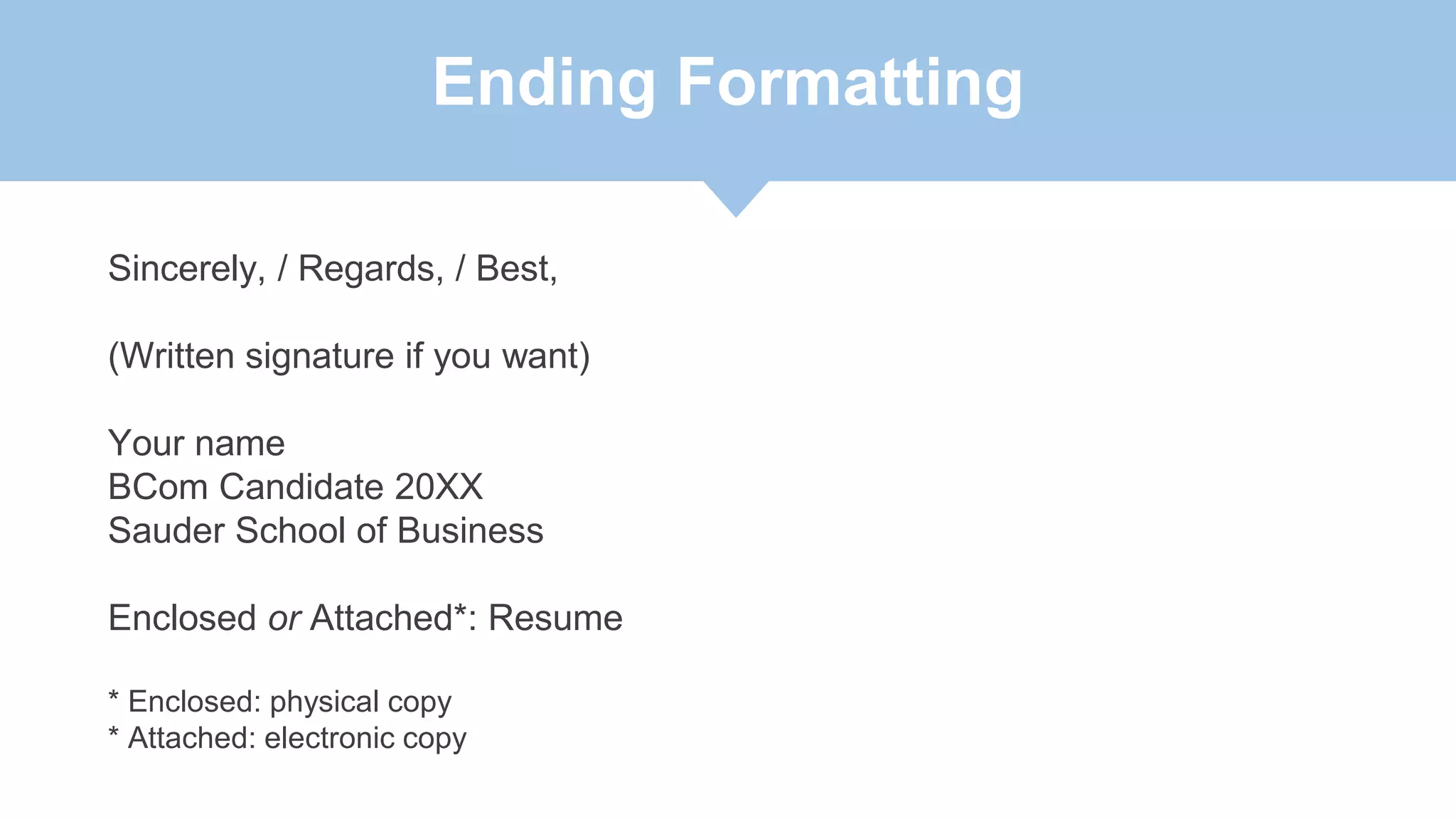 Ending Formatting
Sincerely, / Regards, / Best,
(Written signature if you want)
Your name
BCom Candidate 20XX
Sauder School of Business
Enclosed or Attached*: Resume
* Enclosed: physical copy
* Attached: electronic copy
 