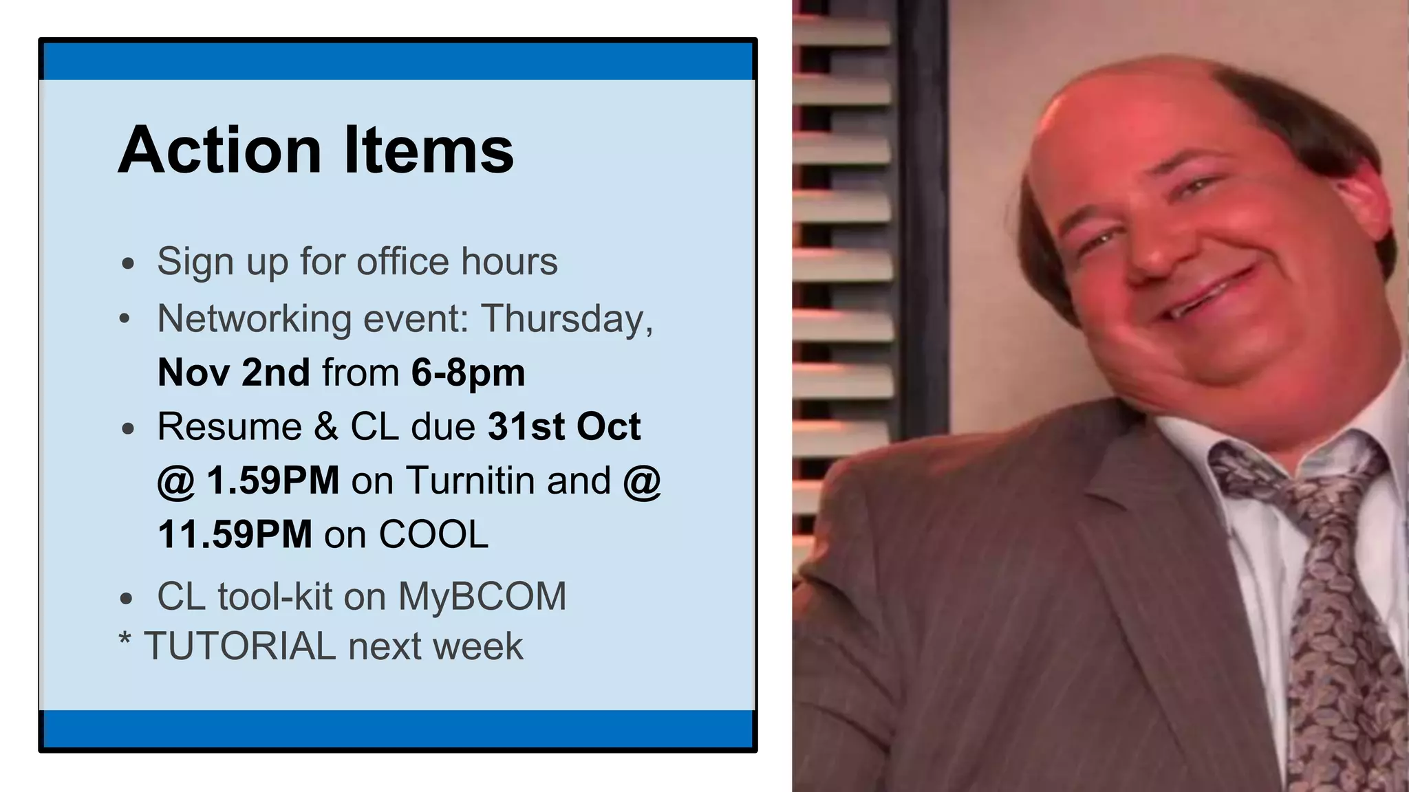 Action Items
• Sign up for office hours
• Networking event: Thursday,
Nov 2nd from 6-8pm
• Resume & CL due 31st Oct
@ 1.59PM on Turnitin and @
11.59PM on COOL
• CL tool-kit on MyBCOM
* TUTORIAL next week
 